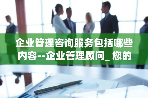 企业管理咨询服务包括哪些内容--企业管理顾问_ 您的业务发展的守护者