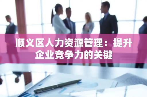 顺义区人力资源管理：提升企业竞争力的关键