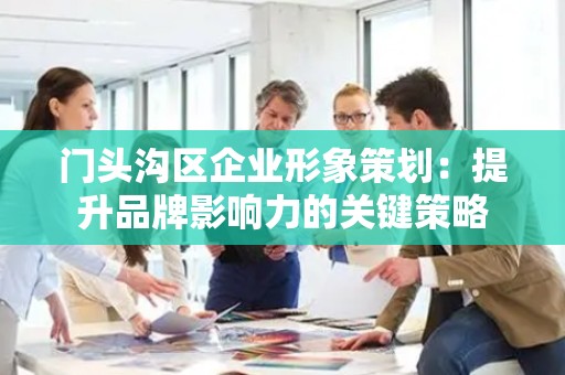 门头沟区企业形象策划：提升品牌影响力的关键策略
