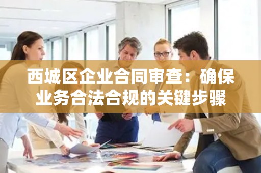 西城区企业合同审查：确保业务合法合规的关键步骤