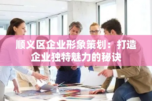 顺义区企业形象策划：打造企业独特魅力的秘诀