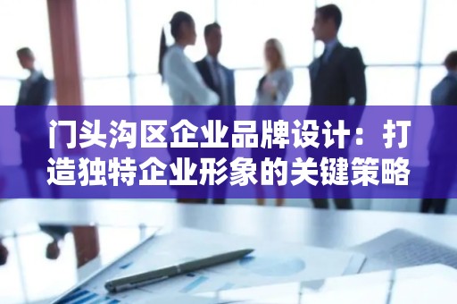 门头沟区企业品牌设计：打造独特企业形象的关键策略