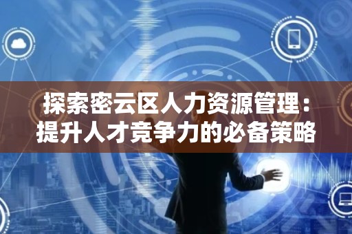 探索密云区人力资源管理：提升人才竞争力的必备策略