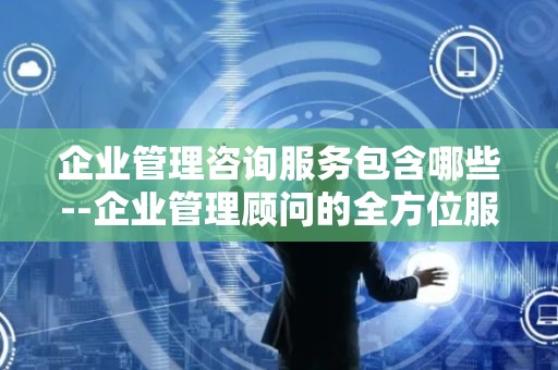 企业管理咨询服务包含哪些--企业管理顾问的全方位服务