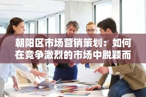 朝阳区市场营销策划：如何在竞争激烈的市场中脱颖而出