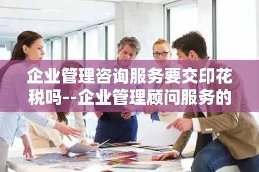 企业管理咨询服务要交印花税吗--企业管理顾问服务的税收合规性探讨