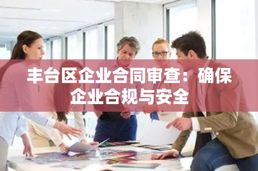 丰台区企业合同审查：确保企业合规与安全