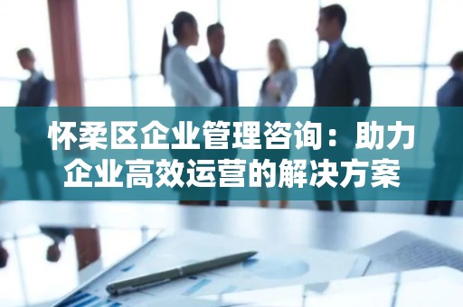 怀柔区企业管理咨询：助力企业高效运营的解决方案