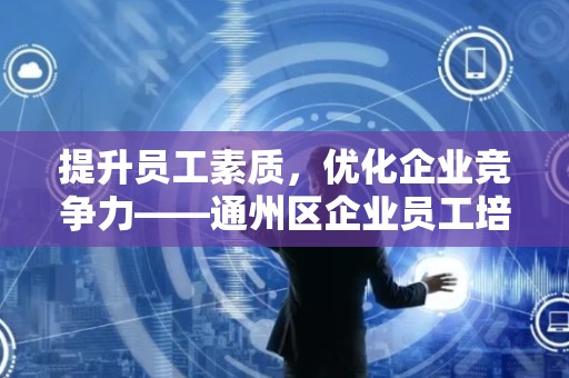 提升员工素质，优化企业竞争力——通州区企业员工培训