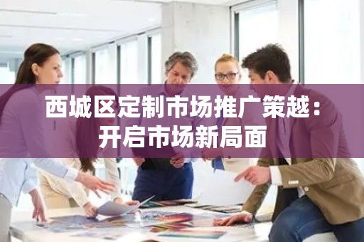 西城区定制市场推广策越：开启市场新局面