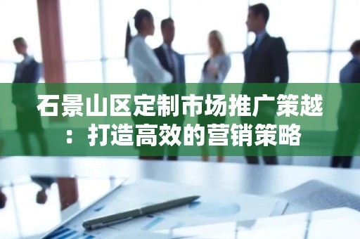 石景山区定制市场推广策越：打造高效的营销策略