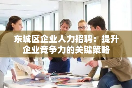 怀柔区企业人力招聘：提升企业竞争力的关键策略