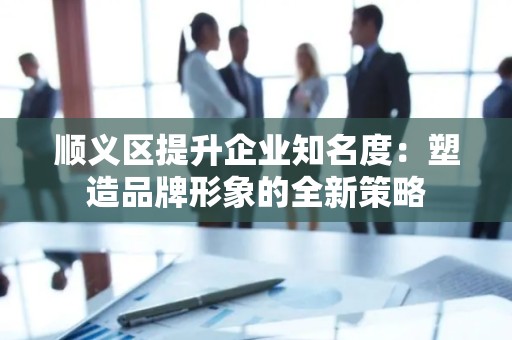 顺义区提升企业知名度：塑造品牌形象的全新策略