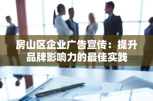 房山区企业广告宣传：提升品牌影响力的最佳实践