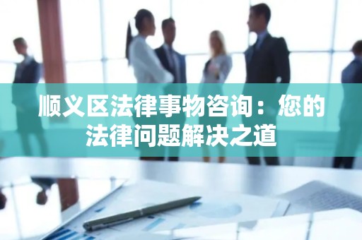 顺义区法律事物咨询：您的法律问题解决之道