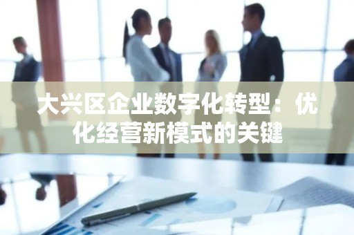 大兴区企业数字化转型：优化经营新模式的关键