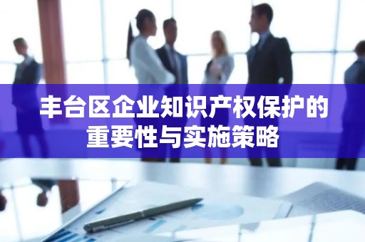 丰台区企业知识产权保护的重要性与实施策略