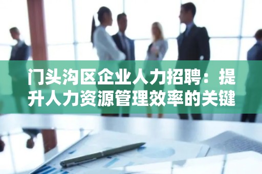 门头沟区企业人力招聘：提升人力资源管理效率的关键