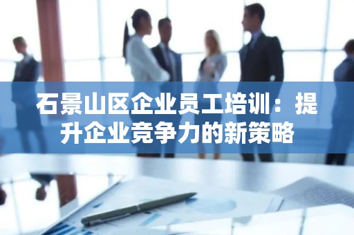 石景山区企业员工培训：提升企业竞争力的新策略