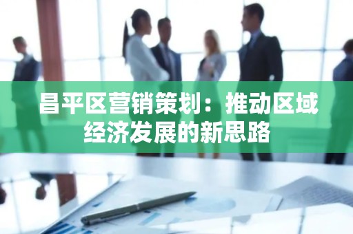 昌平区营销策划：推动区域经济发展的新思路
