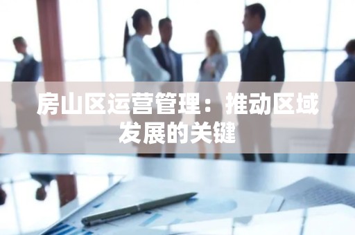 房山区运营管理：推动区域发展的关键