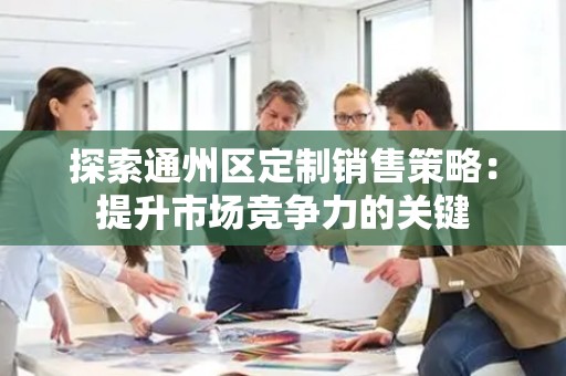 探索通州区定制销售策略：提升市场竞争力的关键