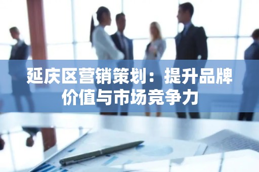 延庆区营销策划：提升品牌价值与市场竞争力