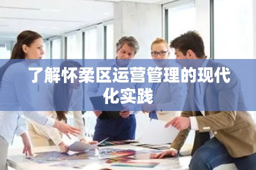了解怀柔区运营管理的现代化实践
