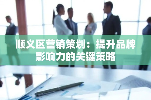 顺义区营销策划：提升品牌影响力的关键策略