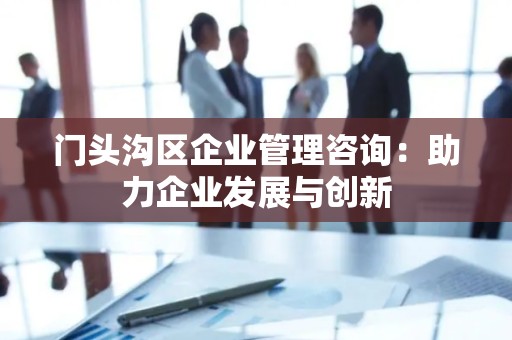 门头沟区企业管理咨询：助力企业发展与创新