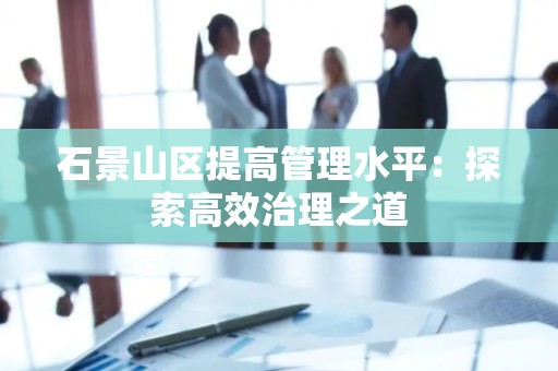 石景山区提高管理水平：探索高效治理之道