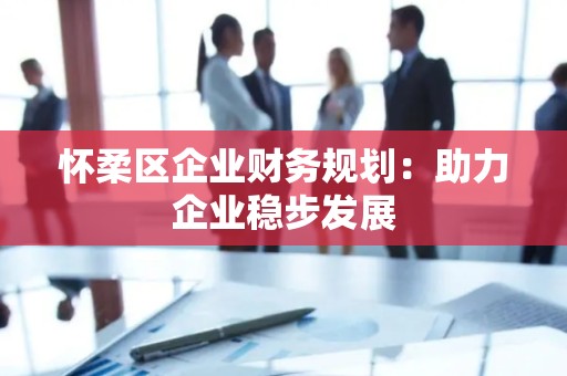 怀柔区企业财务规划：助力企业稳步发展