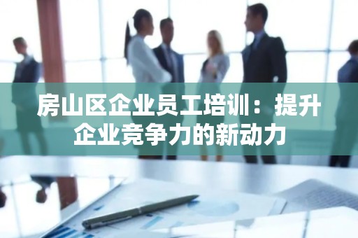 房山区企业员工培训：提升企业竞争力的新动力