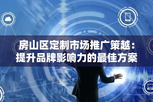 房山区定制市场推广策越：提升品牌影响力的最佳方案