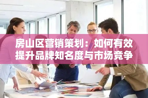房山区营销策划：如何有效提升品牌知名度与市场竞争力