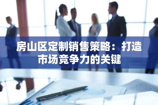 房山区定制销售策略：打造市场竞争力的关键