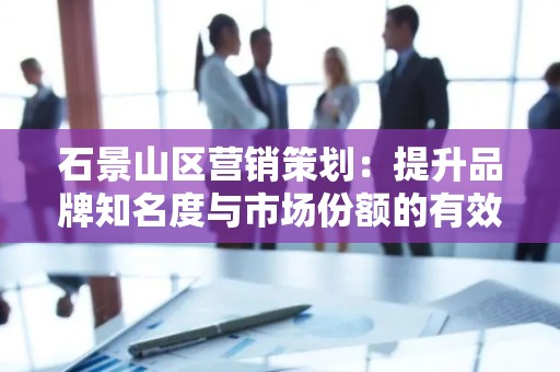石景山区营销策划：提升品牌知名度与市场份额的有效策略