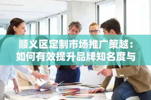 顺义区定制市场推广策越：如何有效提升品牌知名度与销售额？