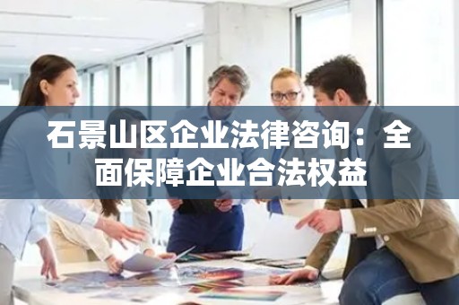 石景山区企业法律咨询：全面保障企业合法权益