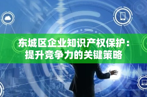 怀柔区企业知识产权保护：提升竞争力的关键策略