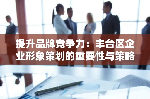 提升品牌竞争力：丰台区企业形象策划的重要性与策略