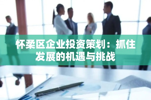 怀柔区企业投资策划：抓住发展的机遇与挑战