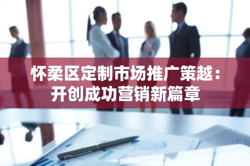 怀柔区定制市场推广策越：开创成功营销新篇章
