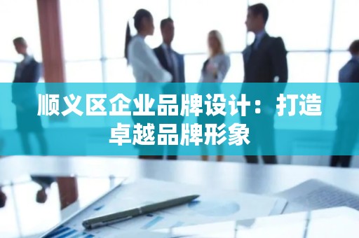 顺义区企业品牌设计：打造卓越品牌形象