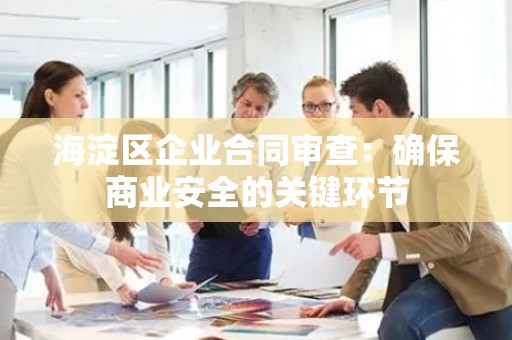 海淀区企业合同审查：确保商业安全的关键环节
