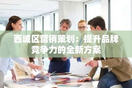 西城区营销策划：提升品牌竞争力的全新方案
