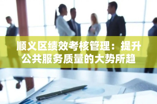顺义区绩效考核管理：提升公共服务质量的大势所趋
