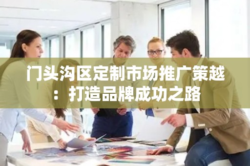 门头沟区定制市场推广策越：打造品牌成功之路