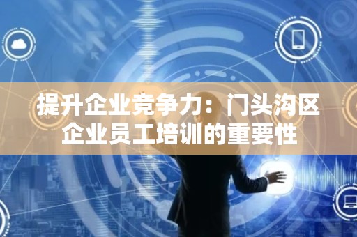 提升企业竞争力：门头沟区企业员工培训的重要性