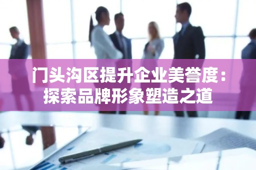门头沟区提升企业美誉度：探索品牌形象塑造之道